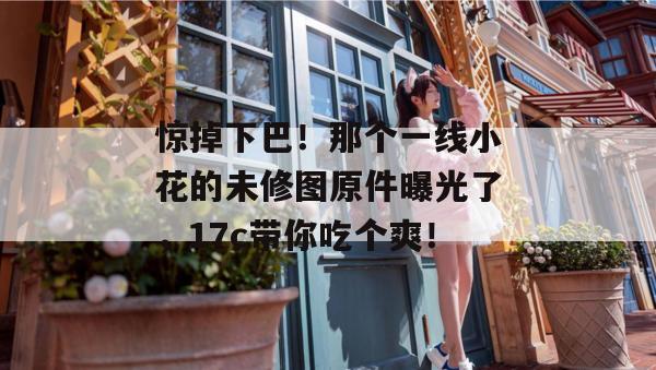 惊掉下巴！那个一线小花的未修图原件曝光了，17c带你吃个爽！
