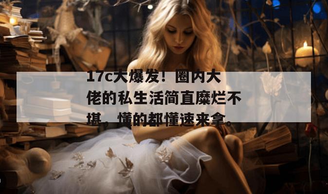 17c大爆发！圈内大佬的私生活简直糜烂不堪，懂的都懂速来拿。
