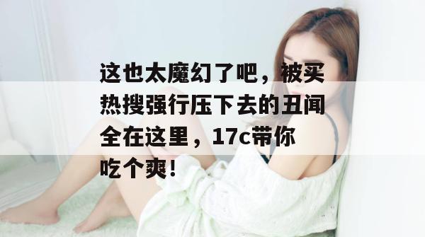 这也太魔幻了吧，被买热搜强行压下去的丑闻全在这里，17c带你吃个爽！