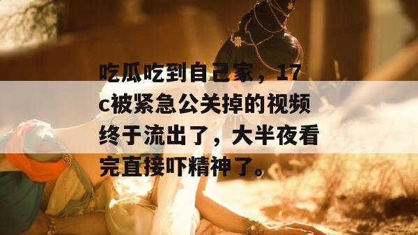 吃瓜吃到自己家，17c被紧急公关掉的视频终于流出了，大半夜看完直接吓精神了。