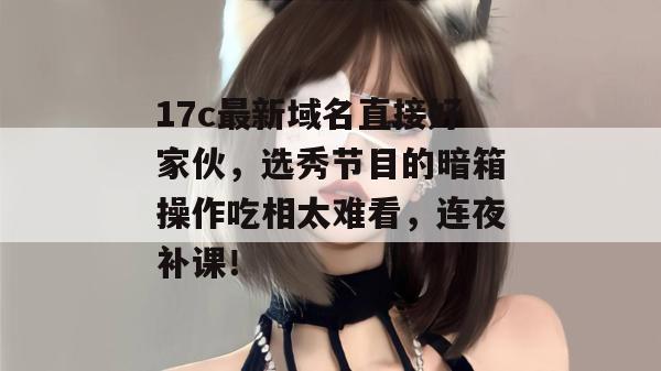 17c最新域名直接好家伙，选秀节目的暗箱操作吃相太难看，连夜补课！