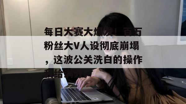 每日大赛大爆发！百万粉丝大V人设彻底崩塌，这波公关洗白的操作我给满分。
