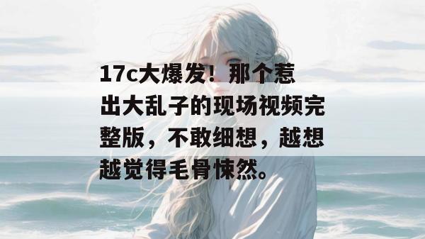 17c大爆发！那个惹出大乱子的现场视频完整版，不敢细想，越想越觉得毛骨悚然。