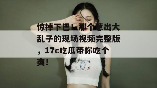 惊掉下巴！那个惹出大乱子的现场视频完整版，17c吃瓜带你吃个爽！