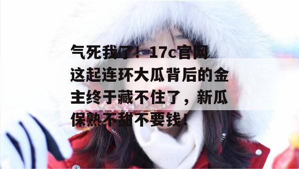 气死我了！17c官网这起连环大瓜背后的金主终于藏不住了，新瓜保熟不甜不要钱！