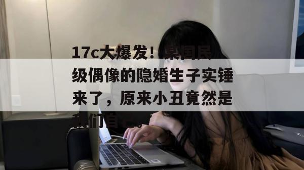 17c大爆发！某国民级偶像的隐婚生子实锤来了，原来小丑竟然是我们自己。