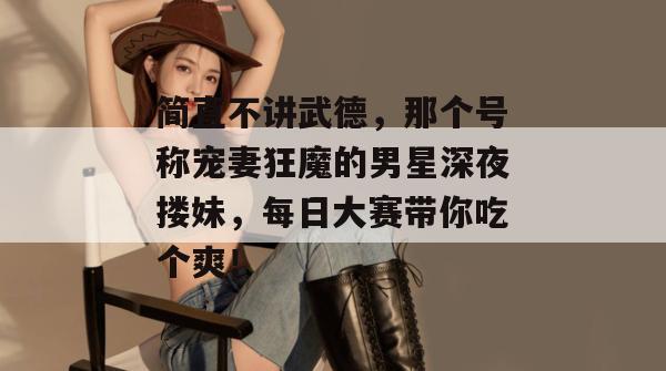 简直不讲武德，那个号称宠妻狂魔的男星深夜搂妹，每日大赛带你吃个爽！