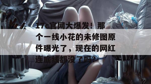17c官网大爆发！那个一线小花的未修图原件曝光了，现在的网红连底线都没了吗？