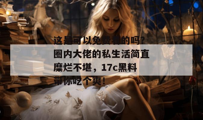 这是可以免费看的吗?圈内大佬的私生活简直糜烂不堪,17c黑料带你吃个爽!