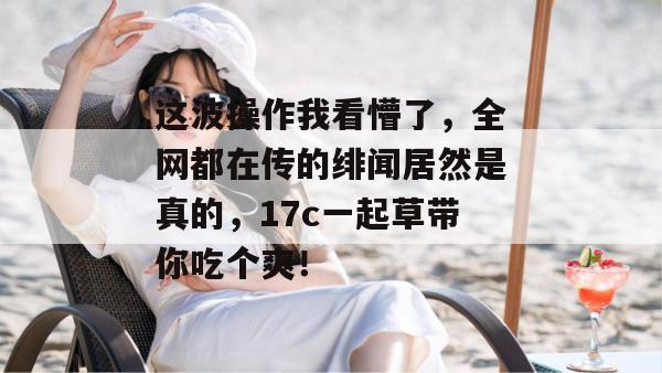 这波操作我看懵了，全网都在传的绯闻居然是真的，17c一起草带你吃个爽！