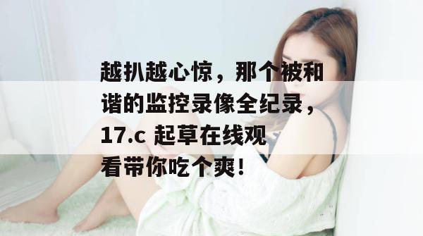 越扒越心惊,那个被和谐的监控录像全纪录,17.c 起草在线观看带你吃个爽!