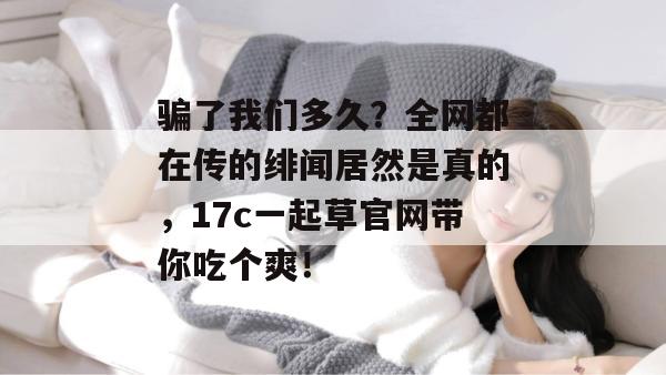 骗了我们多久?全网都在传的绯闻居然是真的,17c一起草官网带你吃个爽!