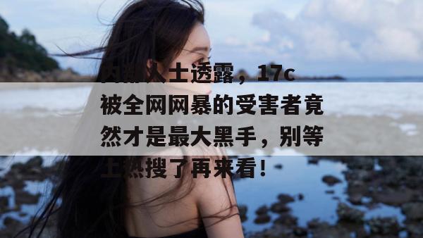 内部人士透露,17c被全网网暴的受害者竟然才是最大黑手,别等上热搜了再来看!