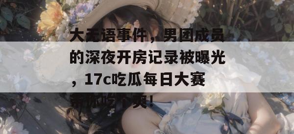 大无语事件,男团成员的深夜开房记录被曝光,17c吃瓜每日大赛带你吃个爽!