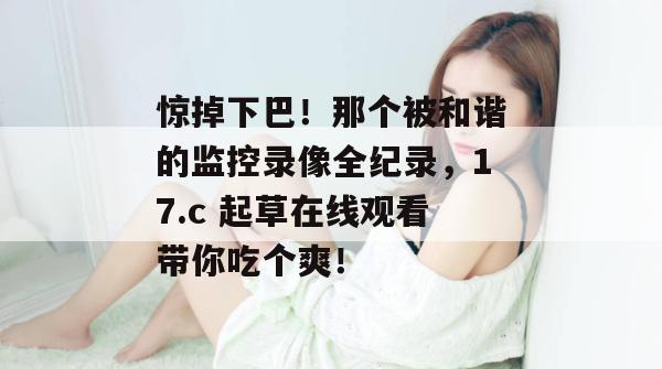 惊掉下巴!那个被和谐的监控录像全纪录,17.c 起草在线观看带你吃个爽!