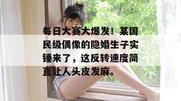 每日大赛大爆发!某国民级偶像的隐婚生子实锤来了,这反转速度简直让人头皮发麻。