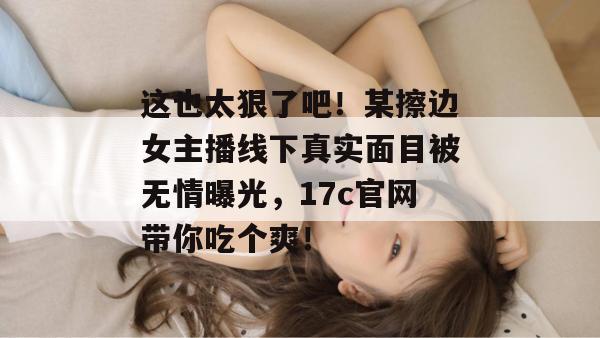 这也太狠了吧!某擦边女主播线下真实面目被无情曝光,17c官网带你吃个爽!