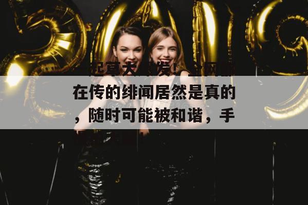 一起草大爆发!全网都在传的绯闻居然是真的,随时可能被和谐,手慢拍大腿!