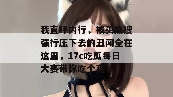 我直呼内行,被买热搜强行压下去的丑闻全在这里,17c吃瓜每日大赛带你吃个爽!