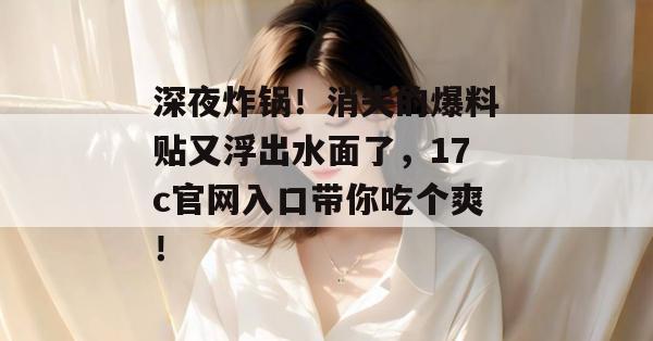 深夜炸锅!消失的爆料贴又浮出水面了,17c官网入口带你吃个爽!