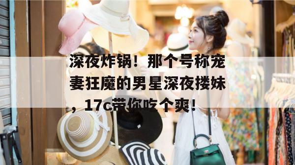 深夜炸锅!那个号称宠妻狂魔的男星深夜搂妹,17c带你吃个爽!