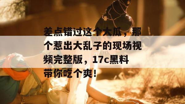 差点错过这个大瓜,那个惹出大乱子的现场视频完整版,17c黑料带你吃个爽!