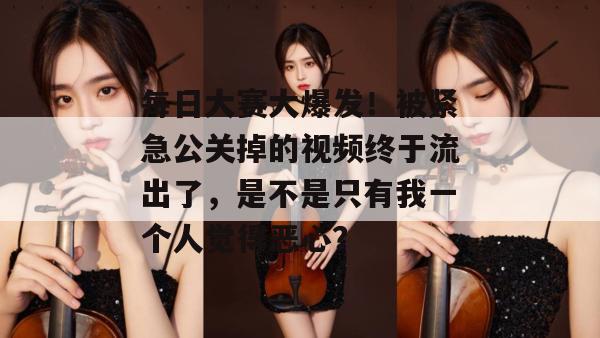 每日大赛大爆发!被紧急公关掉的视频终于流出了,是不是只有我一个人觉得恶心?
