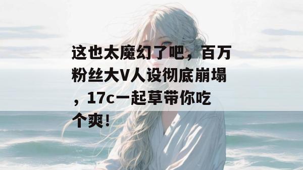 这也太魔幻了吧,百万粉丝大V人设彻底崩塌,17c一起草带你吃个爽!