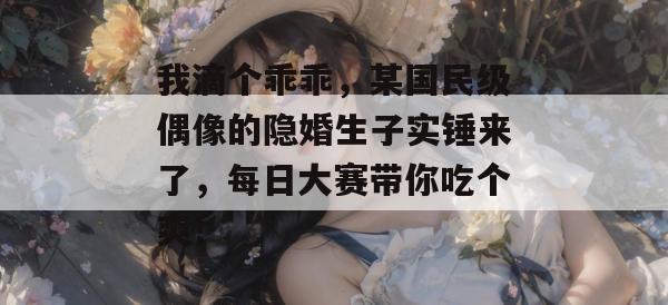 我滴个乖乖，某国民级偶像的隐婚生子实锤来了，每日大赛带你吃个爽！