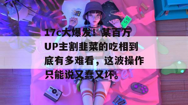 17c大爆发！某百万UP主割韭菜的吃相到底有多难看，这波操作只能说又蠢又坏。