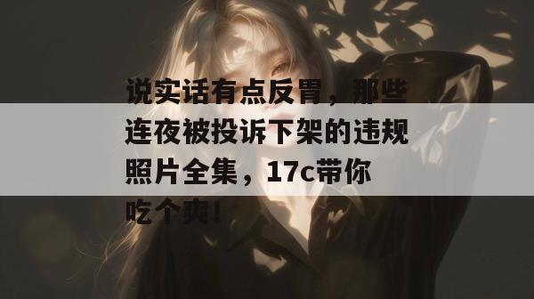 说实话有点反胃，那些连夜被投诉下架的违规照片全集，17c带你吃个爽！