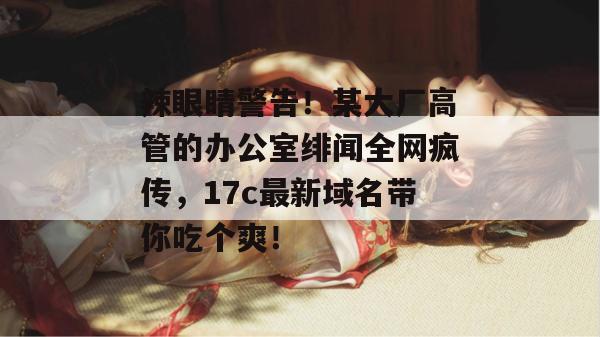 辣眼睛警告!某大厂高管的办公室绯闻全网疯传,17c最新域名带你吃个爽!