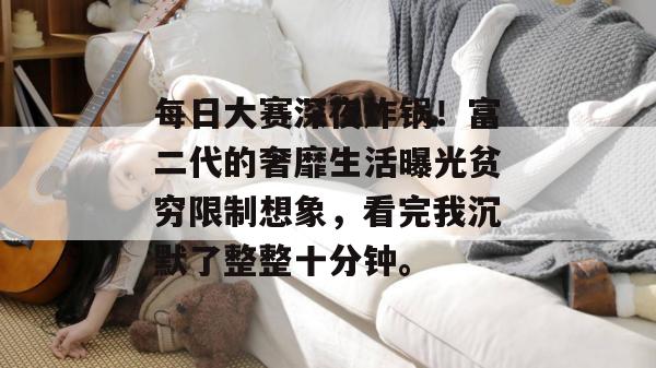 每日大赛深夜炸锅！富二代的奢靡生活曝光贫穷限制想象，看完我沉默了整整十分钟。