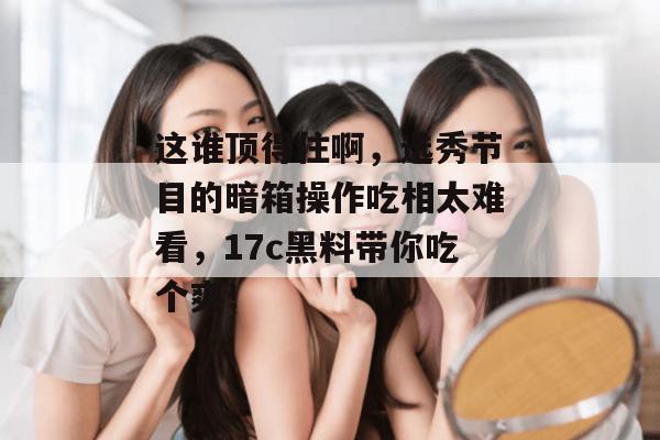 这谁顶得住啊，选秀节目的暗箱操作吃相太难看，17c黑料带你吃个爽！