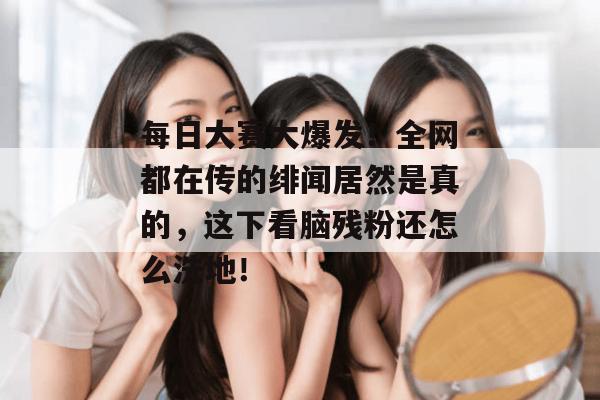 每日大赛大爆发!全网都在传的绯闻居然是真的,这下看脑残粉还怎么洗地!