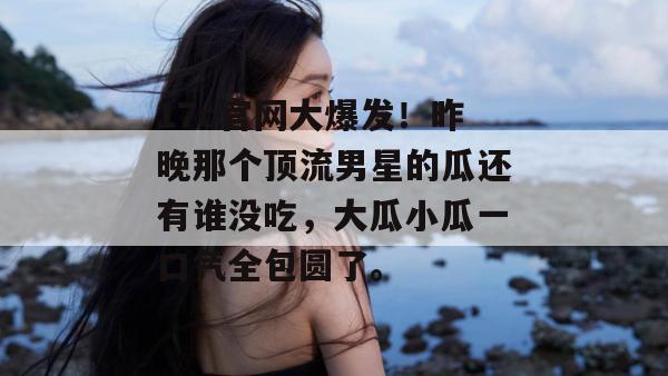 17c官网大爆发！昨晚那个顶流男星的瓜还有谁没吃，大瓜小瓜一口气全包圆了。