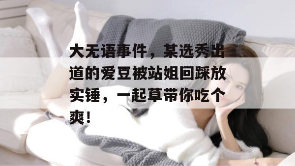 大无语事件，某选秀出道的爱豆被站姐回踩放实锤，一起草带你吃个爽！