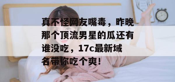 真不怪网友嘴毒，昨晚那个顶流男星的瓜还有谁没吃，17c最新域名带你吃个爽！