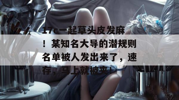17c一起草头皮发麻!某知名大导的潜规则名单被人发出来了,速存,马上就被夹!