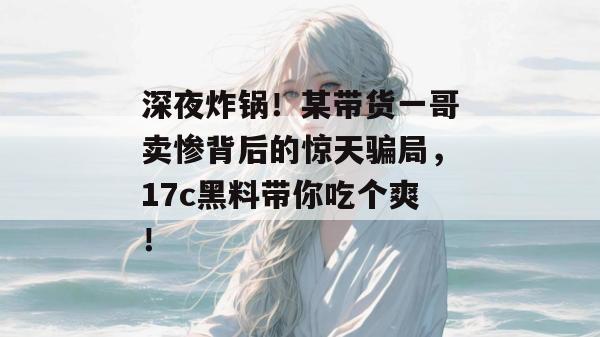 深夜炸锅!某带货一哥卖惨背后的惊天骗局,17c黑料带你吃个爽!