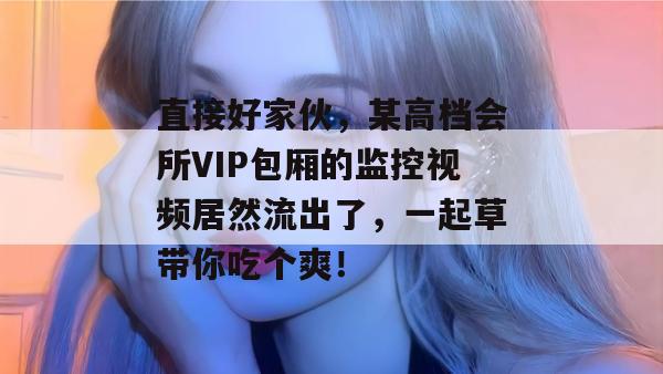 直接好家伙，某高档会所VIP包厢的监控视频居然流出了，一起草带你吃个爽！