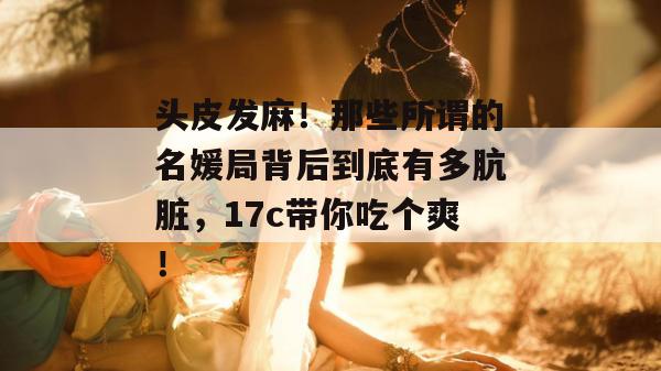头皮发麻!那些所谓的名媛局背后到底有多肮脏,17c带你吃个爽!