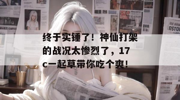 终于实锤了！神仙打架的战况太惨烈了，17c一起草带你吃个爽！