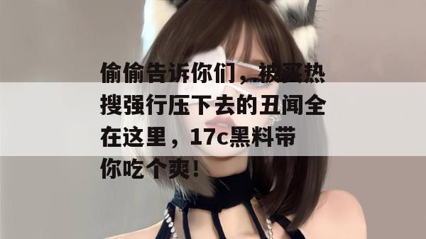 偷偷告诉你们,被买热搜强行压下去的丑闻全在这里,17c黑料带你吃个爽!