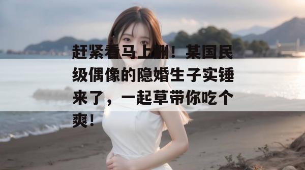 赶紧看马上删!某国民级偶像的隐婚生子实锤来了,一起草带你吃个爽!