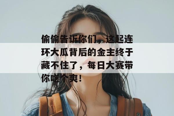 偷偷告诉你们，这起连环大瓜背后的金主终于藏不住了，每日大赛带你吃个爽！