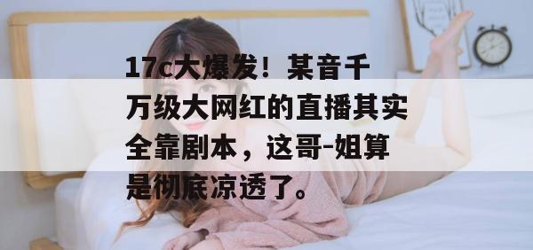 17c大爆发!某音千万级大网红的直播其实全靠剧本,这哥-姐算是彻底凉透了。