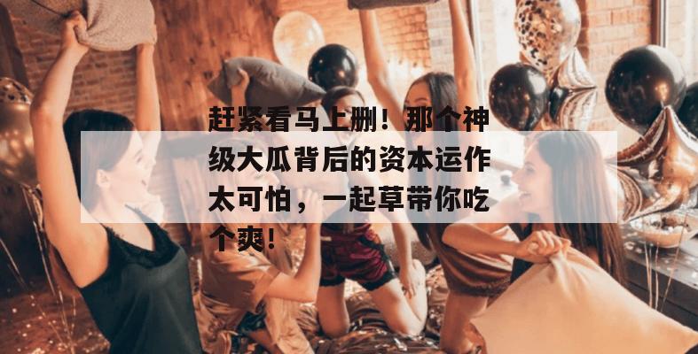 赶紧看马上删！那个神级大瓜背后的资本运作太可怕，一起草带你吃个爽！