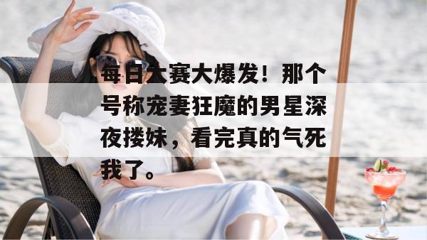 每日大赛大爆发!那个号称宠妻狂魔的男星深夜搂妹,看完真的气死我了。