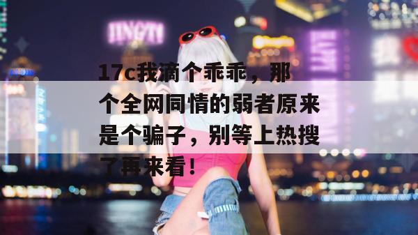 17c我滴个乖乖,那个全网同情的弱者原来是个骗子,别等上热搜了再来看!